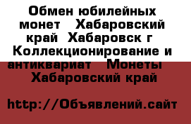 Обмен юбилейных монет - Хабаровский край, Хабаровск г. Коллекционирование и антиквариат » Монеты   . Хабаровский край